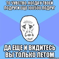 то чувство, когда у твоей подруги еще 100500 подруг да еще и видитесь вы только летом