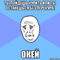 ты пойдешь курить или ты останешься без перекура! окей