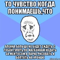 то чувство когда понимаешь,что аленка больше не будет сидеть с тобой,гулять,по магазинам ходить за ментосом,в парке рисовать и болтать на уроках(