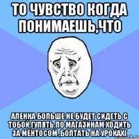 то чувство когда понимаешь,что аленка больше не будет сидеть с тобой,гулять,по магазинам ходить за ментосом ,болтать на уроках(