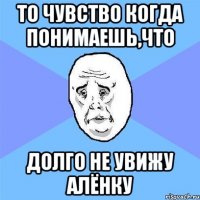 то чувство когда понимаешь,что долго не увижу алёнку