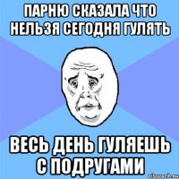 парню сказала что нельзя сегодня гулять весь день гуляешь с подругами