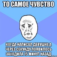 то самое чувство когда написал девушке,а через секунду появилось заходила 15 минут назад