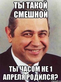 ты такой смешной ты часом не 1 апреля родился?