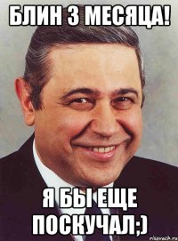 блин 3 месяца! я бы еще поскучал;)