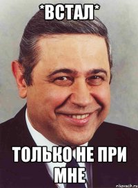 *встал* только не при мне