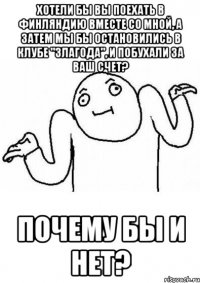 хотели бы вы поехать в финляндию вместе со мной, а затем мы бы остановились в клубе "злагода", и побухали за ваш счет? почему бы и нет?