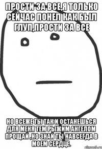 прости за все,я только сейчас понел как был глуп,прости за все но всеже ты так и останешься для меня тем рыжим ангелом прощай ,но знай ты навсегда в моем сердце.