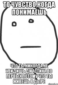 то чувство,когда понимаешь что ты никогда не увидишь джастина во первых потому что ты живешь в дыре