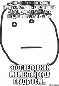 - онг - окружность над грудью, на уровне подмышек - 80 см - ог - окружность груди (по соскам) - 81 см этот неловкий момент, когда грудь 1 см...