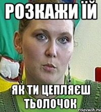 розкажи їй як ти цепляєш тьолочок