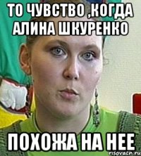 то чувство ,когда алина шкуренко похожа на нее