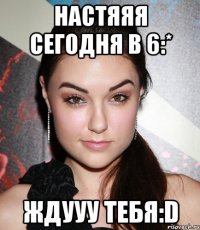 настяяя сегодня в 6:* ждууу тебя:d