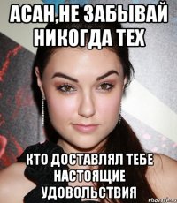 асан,не забывай никогда тех кто доставлял тебе настоящие удовольствия