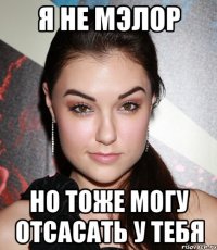 я не мэлор но тоже могу отсасать у тебя