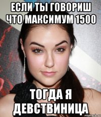 если ты говориш что максимум 1500 тогда я девствиница