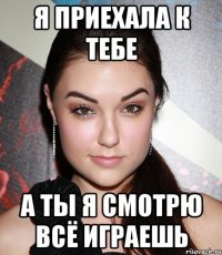 я приехала к тебе а ты я смотрю всё играешь