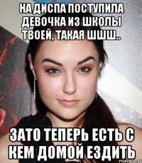 на диспа поступила девочка из школы твоей, такая шшш.. зато теперь есть с кем домой ездить