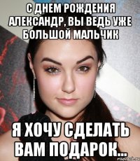 с днем рождения александр, вы ведь уже большой мальчик я хочу сделать вам подарок...