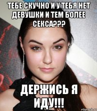 тебе скучно и у тебя нет девушки и тем более секса??? держись я иду!!!