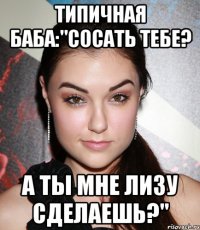 типичная баба:"сосать тебе? а ты мне лизу сделаешь?"