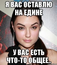 я вас оставлю на едине у вас есть что-то общее..