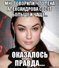 мне говорили, что лена александрова сосёт больше и чаще... оказалось правда....