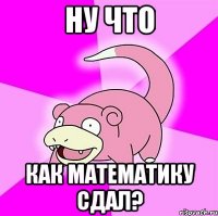 ну что как математику сдал?