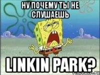 ну почему ты не слушаешь linkin park?