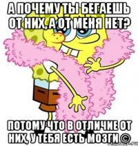 а почему ты бегаешь от них, а от меня нет? потому что в отличие от них, у тебя есть мозги ©