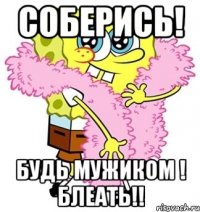 соберись! будь мужиком ! блеать!!