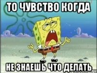 то чувство когда не знаешь что делать