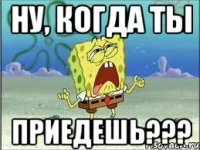 ну, когда ты приедешь???