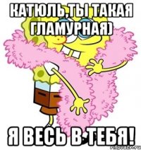 катюль,ты такая гламурная) я весь в тебя!