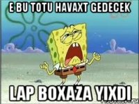 e bu totu havaxt gedecek lap boxaza yixdi