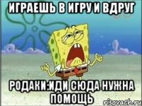 играешь в игру и вдруг родаки:иди сюда нужна помощь