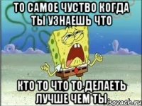 то самое чуство когда ты узнаешь что кто то что то делаеть лучше чем ты