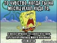 то чувство, когда ты на месяц уехал куда то, а когда приехал то узнал что твои друзья научились много охуенных элементов