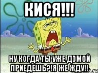 кися!!! ну когда ты уже домой приедешь?!я же жду!!