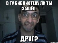 в ту библиотеку ли ты зашёл, друг?