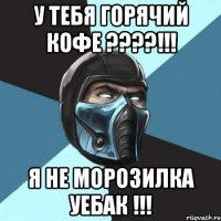 у тебя горячий кофе ???!!! я не морозилка уебак !!!