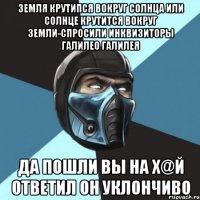 земля крутипся вокруг солнца или солнце крутится вокруг земли-спросили инквизиторы галилео галилея да пошли вы на х@й ответил он уклончиво