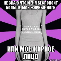 не знаю что меня беспокоит больше, мои жирные ноги или мое жирное лицо