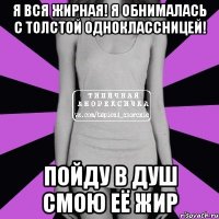 я вся жирная! я обнималась с толстой одноклассницей! пойду в душ смою её жир