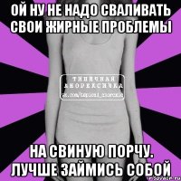 ой ну не надо сваливать свои жирные проблемы на свиную порчу. лучше займись собой