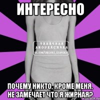 интересно почему никто, кроме меня, не замечает что я жирная?