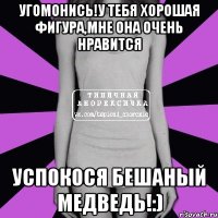 угомонись!у тебя хорошая фигура,мне она очень нравится успокося бешаный медведь!:)