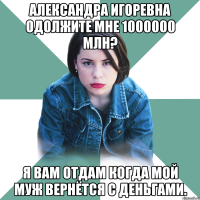 александра игоревна одолжите мне 1000000 млн? я вам отдам когда мой муж вернётся с деньгами.