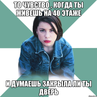 то чувство , когда ты живешь на 40 этаже и думаешь закрыла ли ты дверь