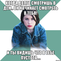 когда долго смотришь в дем.. он начинает смотреть в тебя! и ты видишь что в тебе пустота....